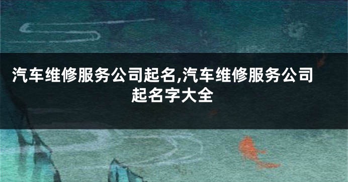汽车维修服务公司起名,汽车维修服务公司起名字大全