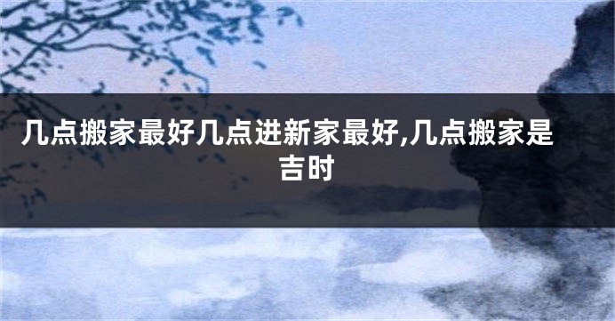 几点搬家最好几点进新家最好,几点搬家是吉时