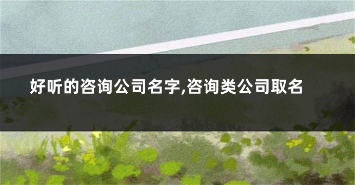 好听的咨询公司名字,咨询类公司取名