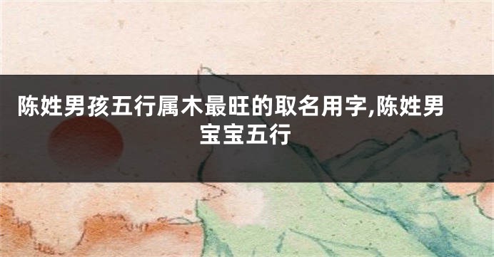 陈姓男孩五行属木最旺的取名用字,陈姓男宝宝五行