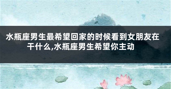 水瓶座男生最希望回家的时候看到女朋友在干什么,水瓶座男生希望你主动