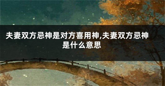夫妻双方忌神是对方喜用神,夫妻双方忌神是什么意思