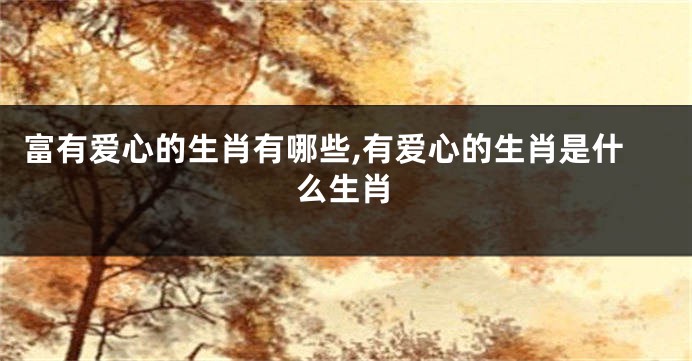 富有爱心的生肖有哪些,有爱心的生肖是什么生肖