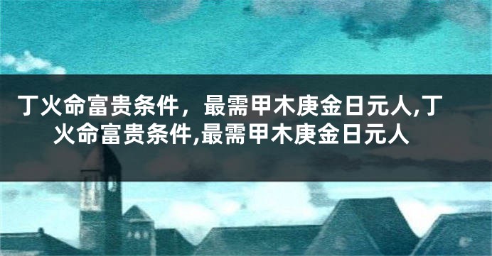 丁火命富贵条件，最需甲木庚金日元人,丁火命富贵条件,最需甲木庚金日元人