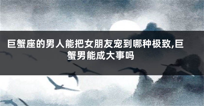 巨蟹座的男人能把女朋友宠到哪种极致,巨蟹男能成大事吗