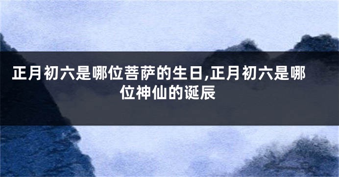 正月初六是哪位菩萨的生日,正月初六是哪位神仙的诞辰