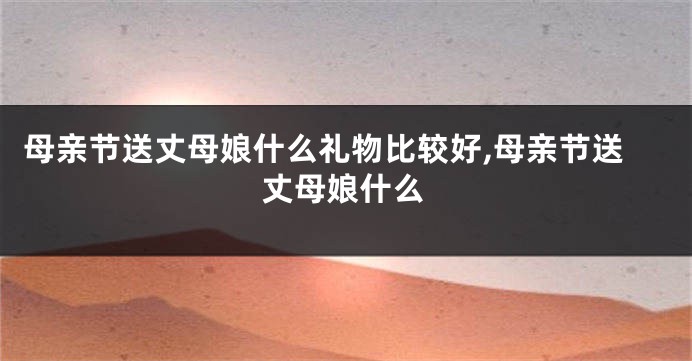母亲节送丈母娘什么礼物比较好,母亲节送丈母娘什么