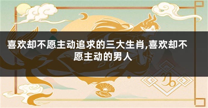 喜欢却不愿主动追求的三大生肖,喜欢却不愿主动的男人