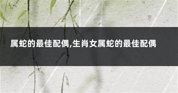 属蛇的最佳配偶,生肖女属蛇的最佳配偶