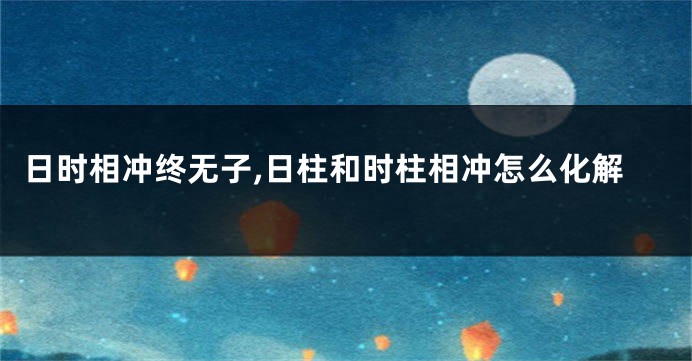 日时相冲终无子,日柱和时柱相冲怎么化解