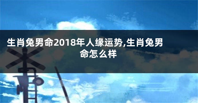 生肖兔男命2018年人缘运势,生肖兔男命怎么样