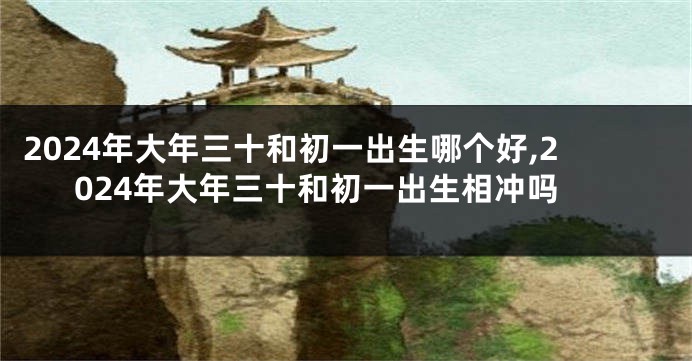 2024年大年三十和初一出生哪个好,2024年大年三十和初一出生相冲吗