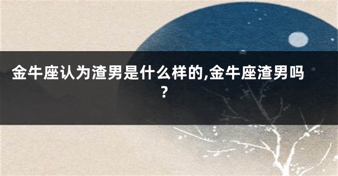 金牛座认为渣男是什么样的,金牛座渣男吗?