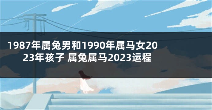 1987年属兔男和1990年属马女2023年孩子 属兔属马2023运程