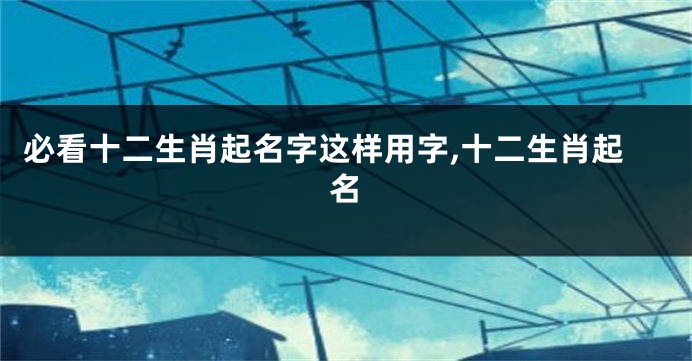 必看十二生肖起名字这样用字,十二生肖起名