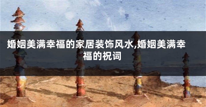 婚姻美满幸福的家居装饰风水,婚姻美满幸福的祝词