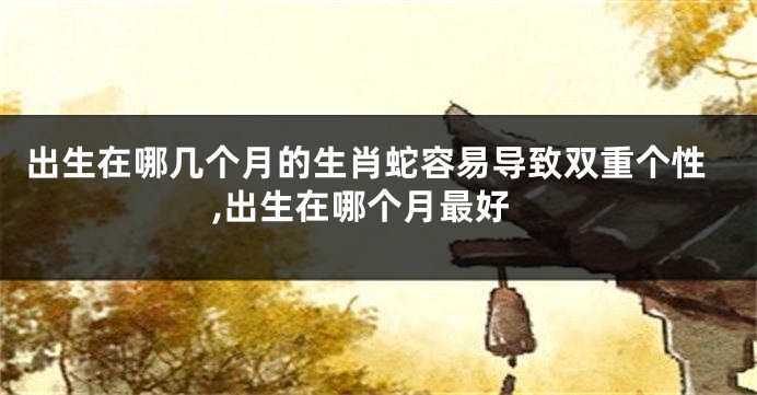 出生在哪几个月的生肖蛇容易导致双重个性,出生在哪个月最好