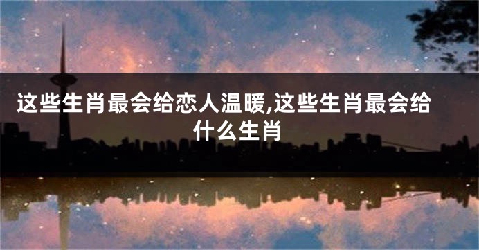 这些生肖最会给恋人温暖,这些生肖最会给什么生肖