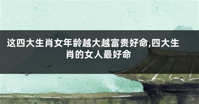 这四大生肖女年龄越大越富贵好命,四大生肖的女人最好命