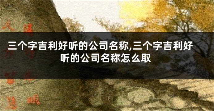 三个字吉利好听的公司名称,三个字吉利好听的公司名称怎么取