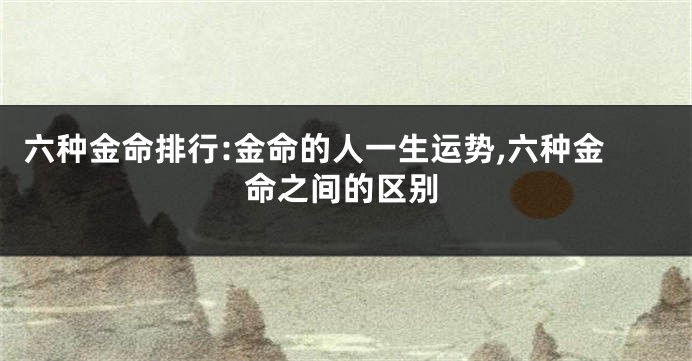 六种金命排行:金命的人一生运势,六种金命之间的区别