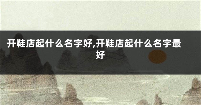开鞋店起什么名字好,开鞋店起什么名字最好
