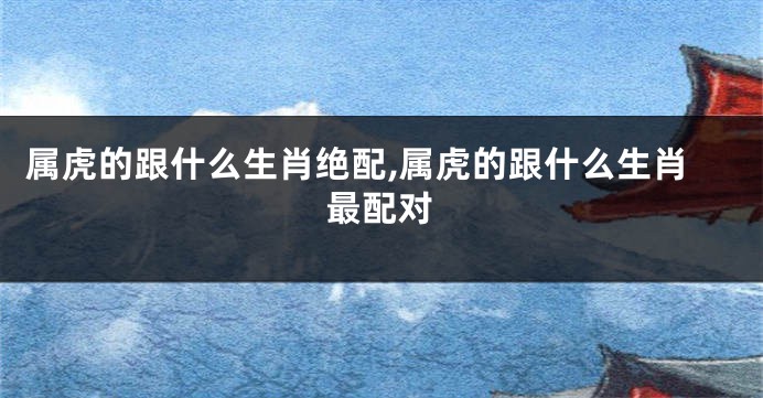属虎的跟什么生肖绝配,属虎的跟什么生肖最配对