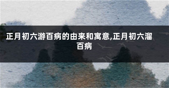正月初六游百病的由来和寓意,正月初六溜百病
