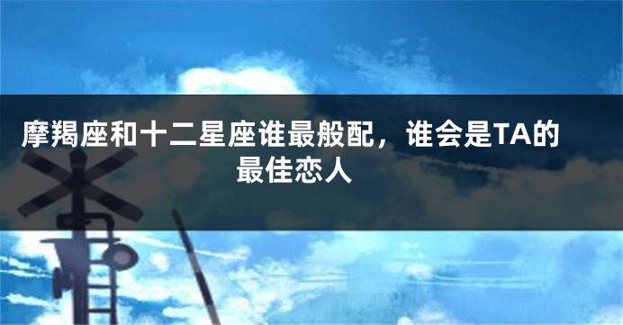 摩羯座和十二星座谁最般配，谁会是TA的最佳恋人 
