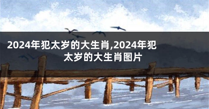 2024年犯太岁的大生肖,2024年犯太岁的大生肖图片