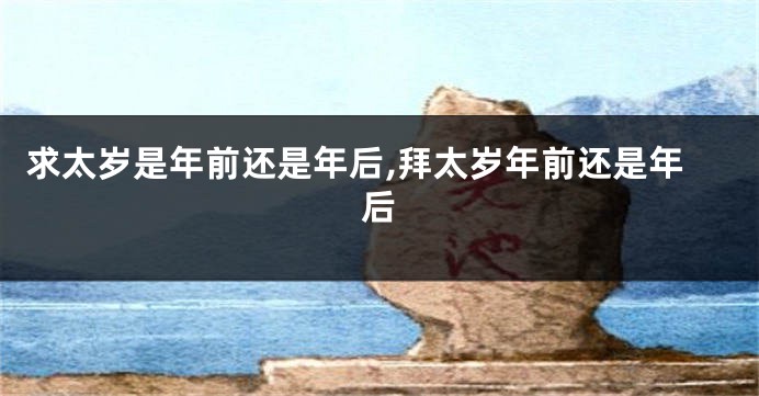 求太岁是年前还是年后,拜太岁年前还是年后