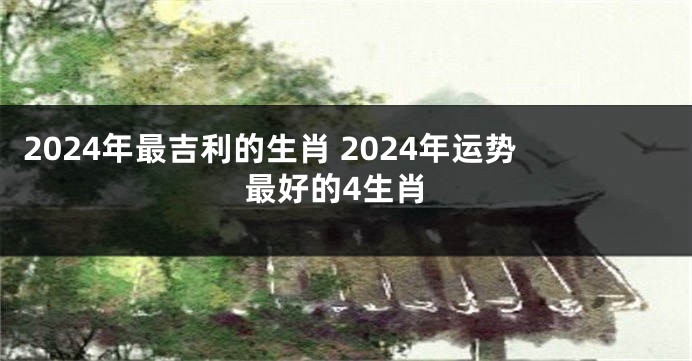 2024年最吉利的生肖 2024年运势最好的4生肖