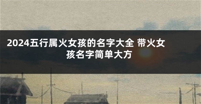 2024五行属火女孩的名字大全 带火女孩名字简单大方