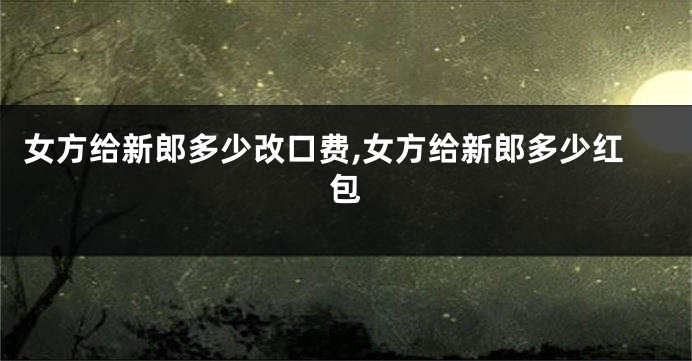 女方给新郎多少改口费,女方给新郎多少红包