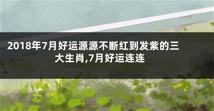 2018年7月好运源源不断红到发紫的三大生肖,7月好运连连