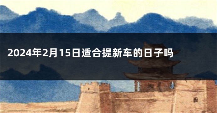 2024年2月15日适合提新车的日子吗