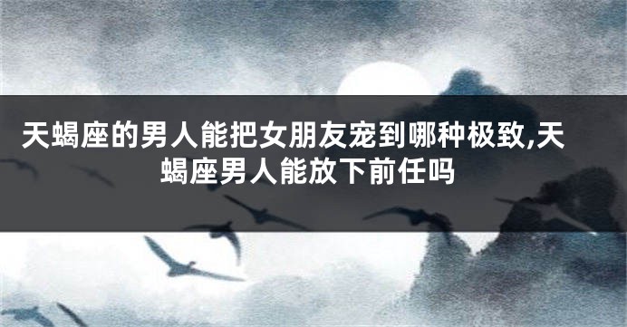 天蝎座的男人能把女朋友宠到哪种极致,天蝎座男人能放下前任吗