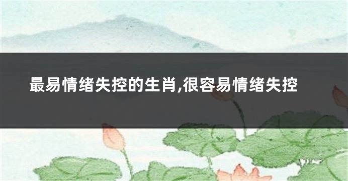 最易情绪失控的生肖,很容易情绪失控