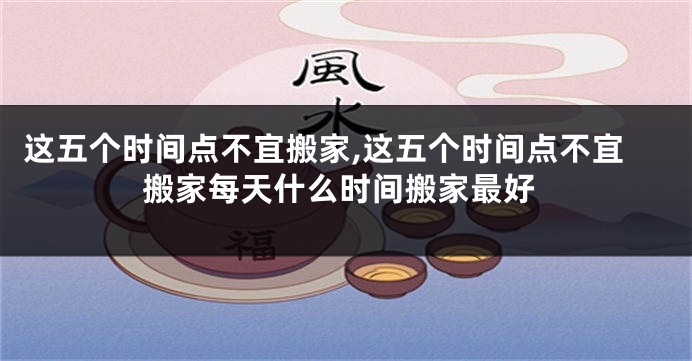 这五个时间点不宜搬家,这五个时间点不宜搬家每天什么时间搬家最好