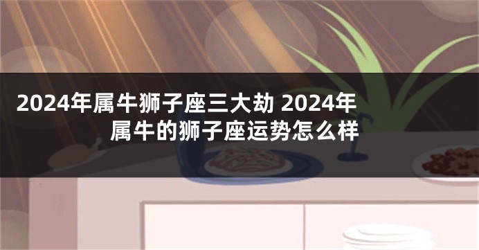 2024年属牛狮子座三大劫 2024年属牛的狮子座运势怎么样