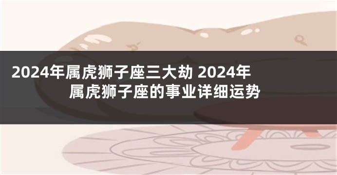 2024年属虎狮子座三大劫 2024年属虎狮子座的事业详细运势