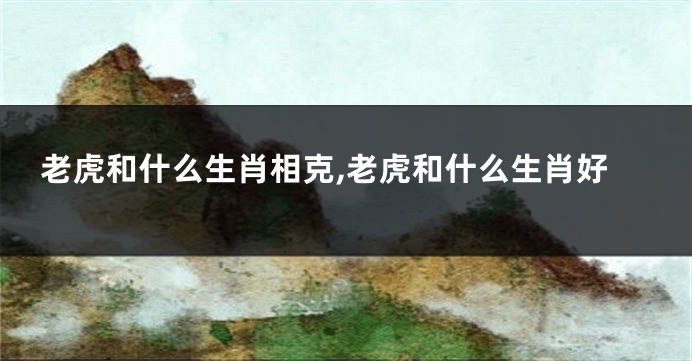 老虎和什么生肖相克,老虎和什么生肖好