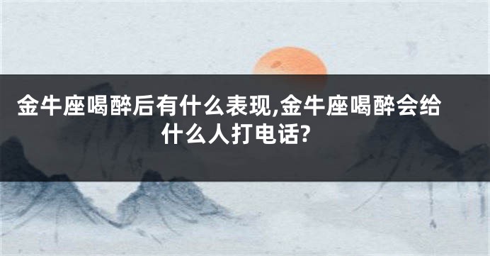 金牛座喝醉后有什么表现,金牛座喝醉会给什么人打电话?