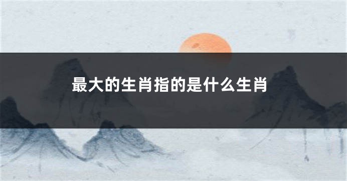 最大的生肖指的是什么生肖