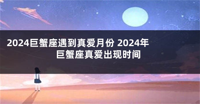 2024巨蟹座遇到真爱月份 2024年巨蟹座真爱出现时间
