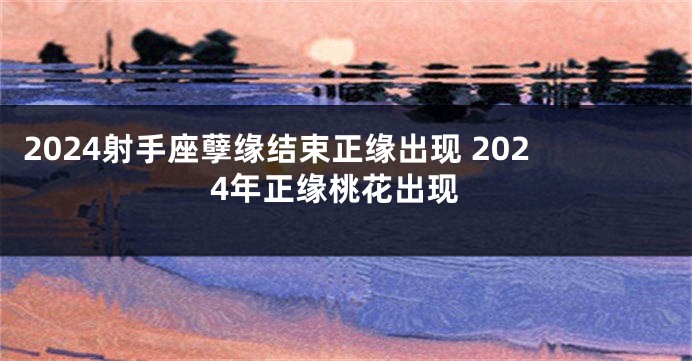 2024射手座孽缘结束正缘出现 2024年正缘桃花出现