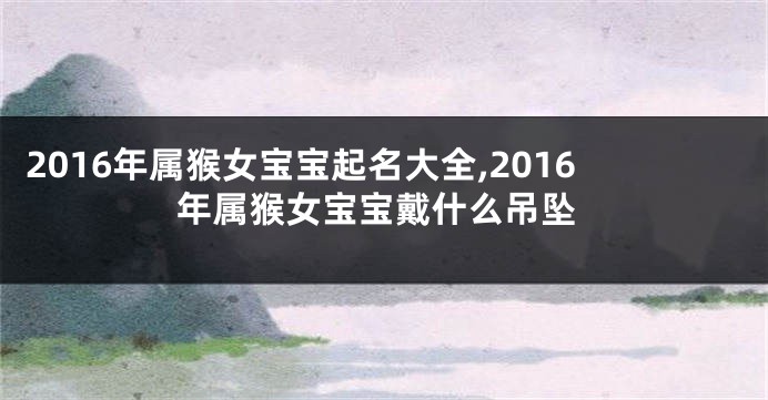 2016年属猴女宝宝起名大全,2016年属猴女宝宝戴什么吊坠