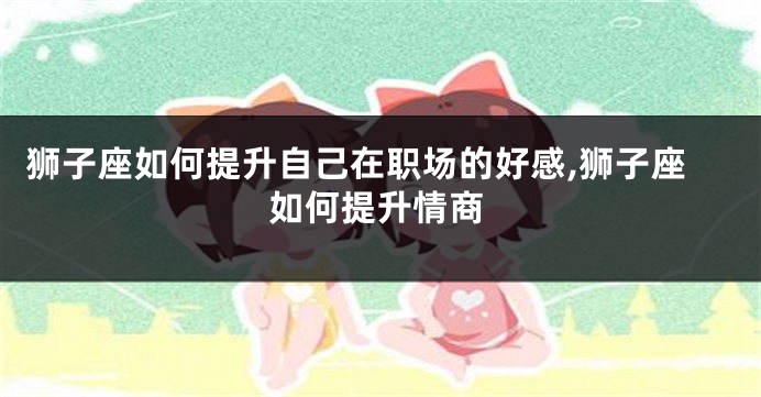 狮子座如何提升自己在职场的好感,狮子座如何提升情商
