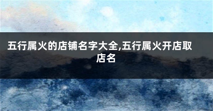 五行属火的店铺名字大全,五行属火开店取店名