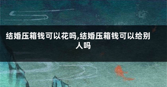 结婚压箱钱可以花吗,结婚压箱钱可以给别人吗